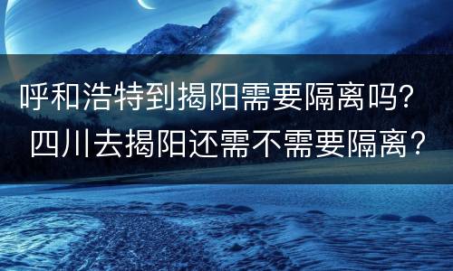 呼和浩特到揭阳需要隔离吗？ 四川去揭阳还需不需要隔离?