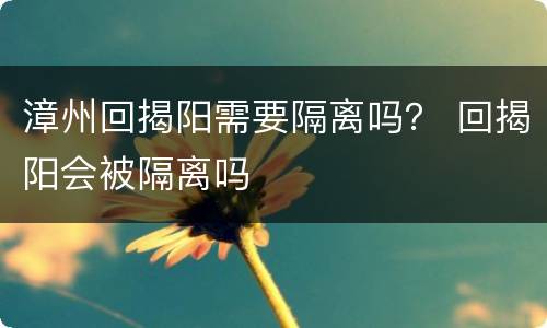 漳州回揭阳需要隔离吗？ 回揭阳会被隔离吗