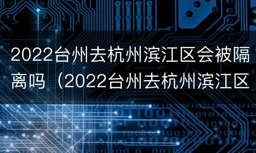 2022台州去杭州滨江区会被隔离吗（2022台州去杭州滨江区会被隔离吗现在）