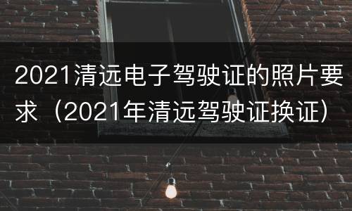 2021清远电子驾驶证的照片要求（2021年清远驾驶证换证）