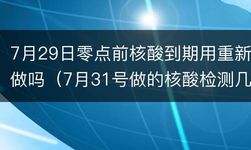 7月29日零点前核酸到期用重新做吗（7月31号做的核酸检测几号到期）