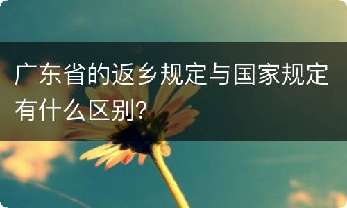 广东省的返乡规定与国家规定有什么区别？