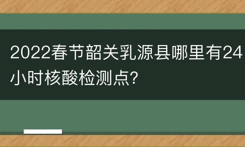 2022春节韶关乳源县哪里有24小时核酸检测点？