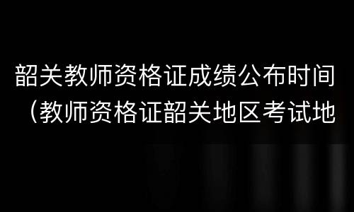 韶关教师资格证成绩公布时间（教师资格证韶关地区考试地点）