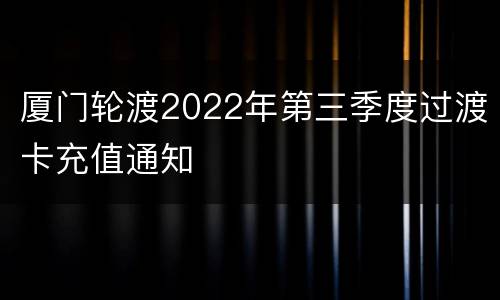 厦门轮渡2022年第三季度过渡卡充值通知