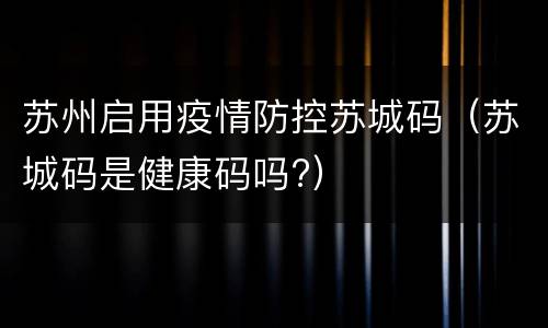 苏州启用疫情防控苏城码（苏城码是健康码吗?）