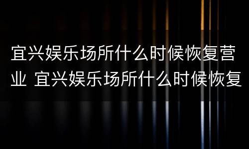 宜兴娱乐场所什么时候恢复营业 宜兴娱乐场所什么时候恢复营业了