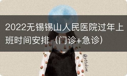 2022无锡锡山人民医院过年上班时间安排（门诊+急诊）
