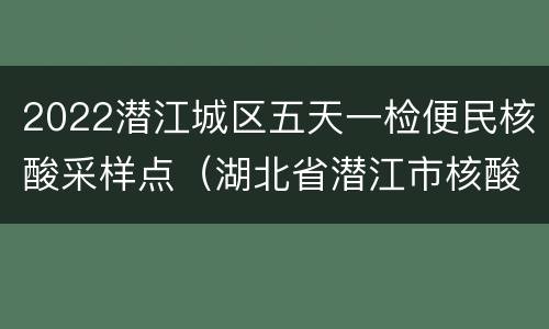2022潜江城区五天一检便民核酸采样点（湖北省潜江市核酸检测点有那些医院）