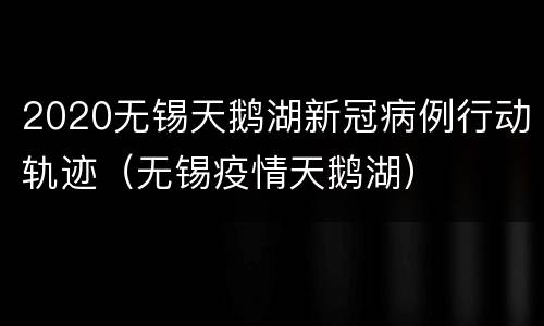 2020无锡天鹅湖新冠病例行动轨迹（无锡疫情天鹅湖）