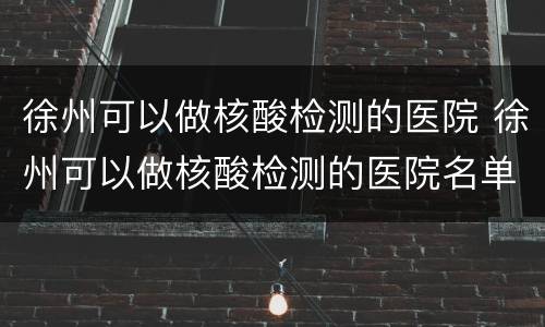 徐州可以做核酸检测的医院 徐州可以做核酸检测的医院名单