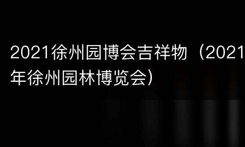 2021徐州园博会吉祥物（2021年徐州园林博览会）