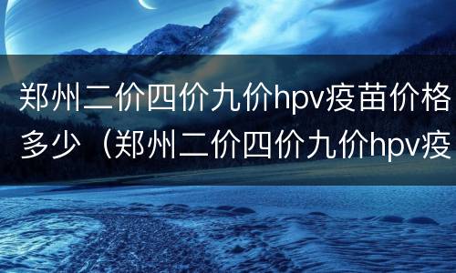 郑州二价四价九价hpv疫苗价格多少（郑州二价四价九价hpv疫苗价格多少钱）