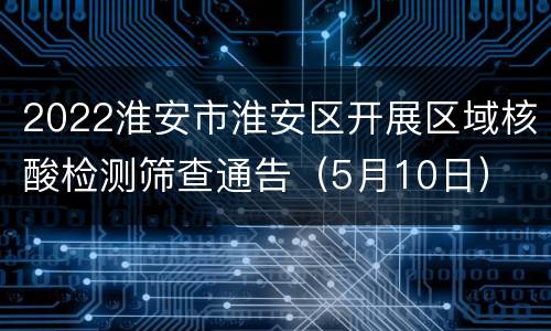 2022淮安市淮安区开展区域核酸检测筛查通告（5月10日）