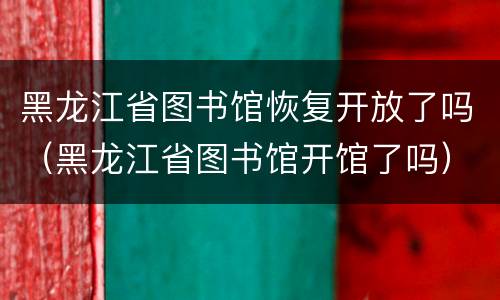 黑龙江省图书馆恢复开放了吗（黑龙江省图书馆开馆了吗）