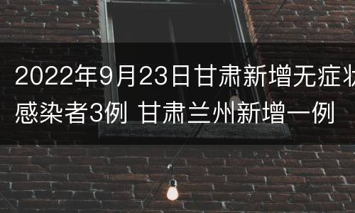 2022年9月23日甘肃新增无症状感染者3例 甘肃兰州新增一例无症状感染者