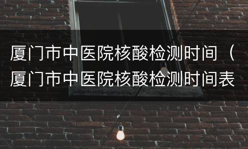 厦门市中医院核酸检测时间（厦门市中医院核酸检测时间表）