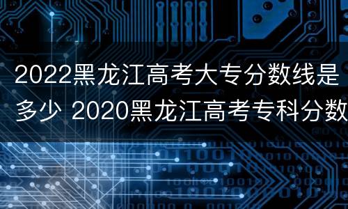 2022黑龙江高考大专分数线是多少 2020黑龙江高考专科分数线