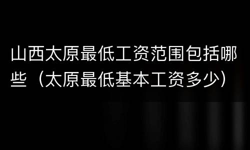 山西太原最低工资范围包括哪些（太原最低基本工资多少）