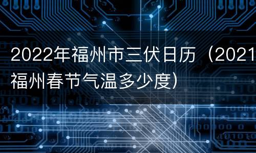 2022年福州市三伏日历（2021福州春节气温多少度）