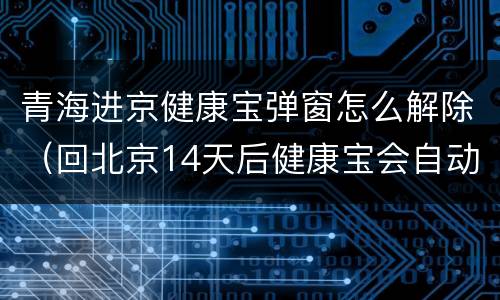 青海进京健康宝弹窗怎么解除（回北京14天后健康宝会自动消除弹窗吗）