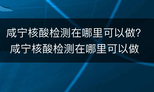 咸宁核酸检测在哪里可以做？ 咸宁核酸检测在哪里可以做