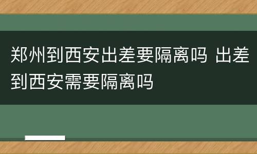 郑州到西安出差要隔离吗 出差到西安需要隔离吗