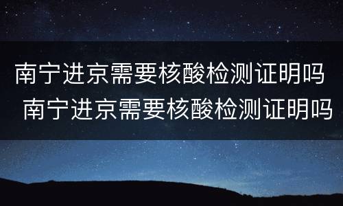 南宁进京需要核酸检测证明吗 南宁进京需要核酸检测证明吗最新