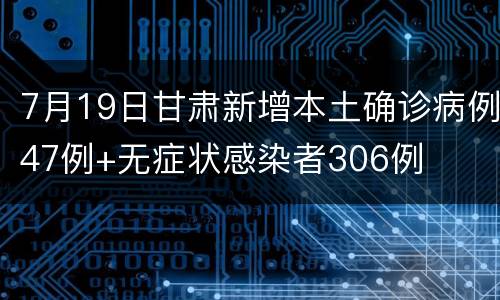 7月19日甘肃新增本土确诊病例47例+无症状感染者306例