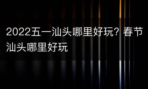 2022五一汕头哪里好玩? 春节汕头哪里好玩