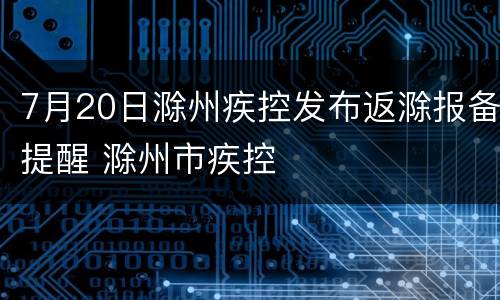 7月20日滁州疾控发布返滁报备提醒 滁州市疾控