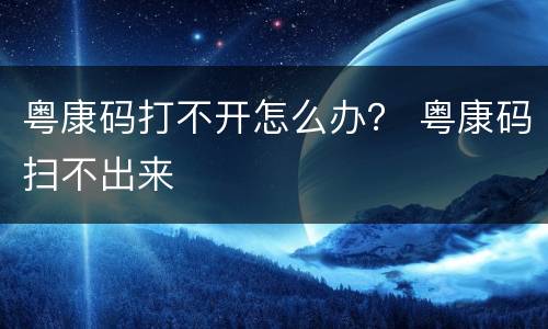 粤康码打不开怎么办？ 粤康码扫不出来