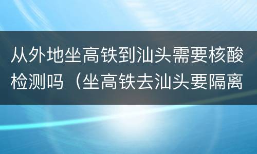 从外地坐高铁到汕头需要核酸检测吗（坐高铁去汕头要隔离吗）