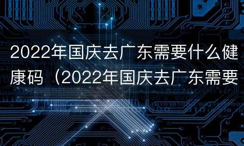 2022年国庆去广东需要什么健康码（2022年国庆去广东需要什么健康码和行程）