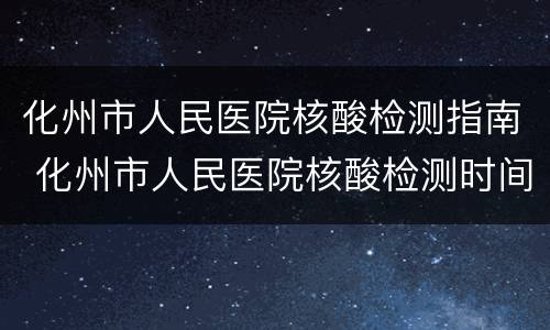 化州市人民医院核酸检测指南 化州市人民医院核酸检测时间