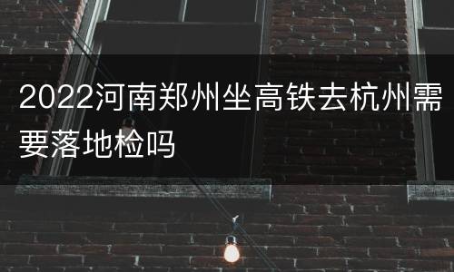 2022河南郑州坐高铁去杭州需要落地检吗