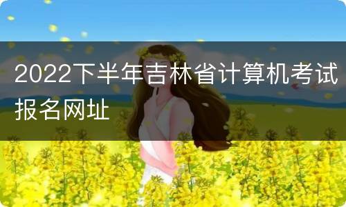 2022下半年吉林省计算机考试报名网址