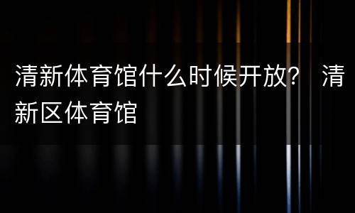 清新体育馆什么时候开放？ 清新区体育馆