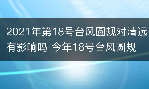 2021年第18号台风圆规对清远有影响吗 今年18号台风圆规