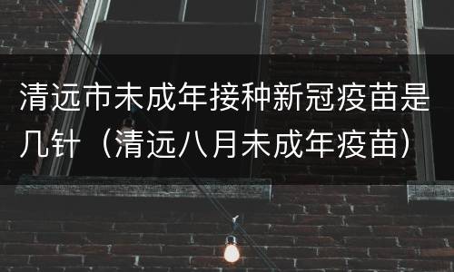 清远市未成年接种新冠疫苗是几针（清远八月未成年疫苗）