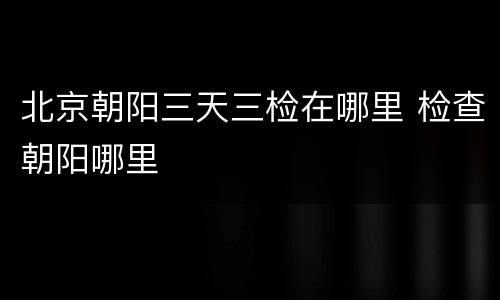 北京朝阳三天三检在哪里 检查朝阳哪里