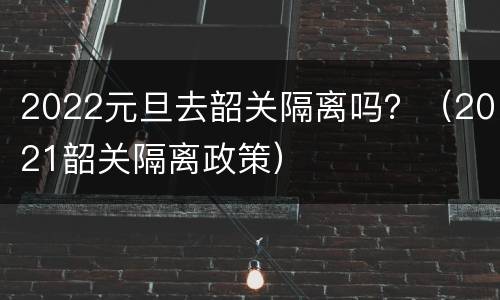 2022元旦去韶关隔离吗？（2021韶关隔离政策）