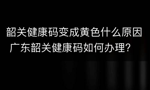 韶关健康码变成黄色什么原因 广东韶关健康码如何办理?