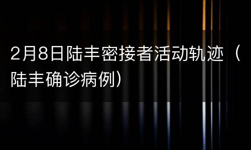 2月8日陆丰密接者活动轨迹（陆丰确诊病例）
