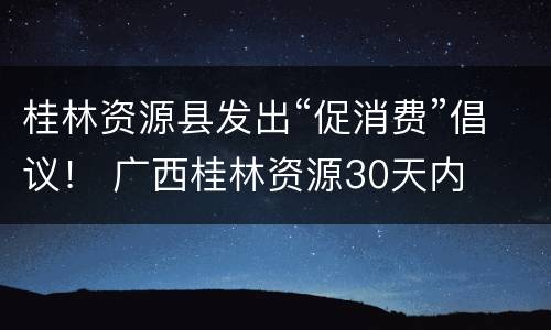 桂林资源县发出“促消费”倡议！ 广西桂林资源30天内