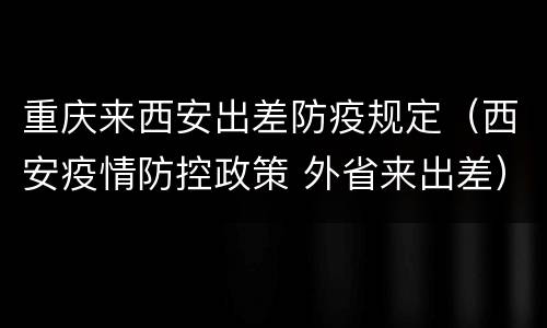 重庆来西安出差防疫规定（西安疫情防控政策 外省来出差）