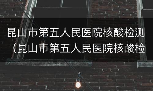 昆山市第五人民医院核酸检测（昆山市第五人民医院核酸检测收费）