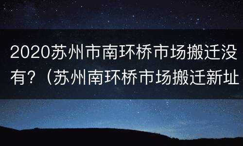 2020苏州市南环桥市场搬迁没有?（苏州南环桥市场搬迁新址）