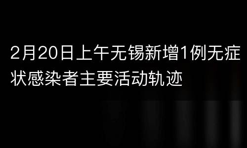 2月20日上午无锡新增1例无症状感染者主要活动轨迹