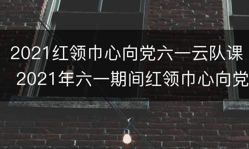 2021红领巾心向党六一云队课 2021年六一期间红领巾心向党主题云队课视频